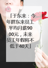 于东来：今年胖东来员工平均月薪9000元，未来员工年假将不低于40天