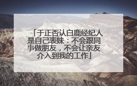 于正否认白鹿经纪人是自己表妹：不会跟同事做朋友，不会让亲友介入到我的工作