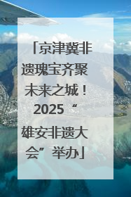 京津冀非遗瑰宝齐聚未来之城！2025“雄安非遗大会”举办