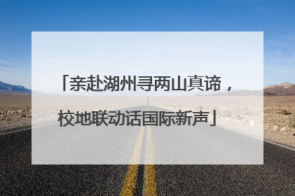 亲赴湖州寻两山真谛，校地联动话国际新声