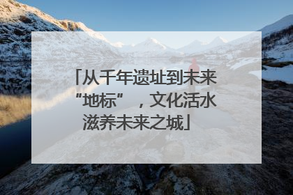 从千年遗址到未来“地标”，文化活水滋养未来之城
