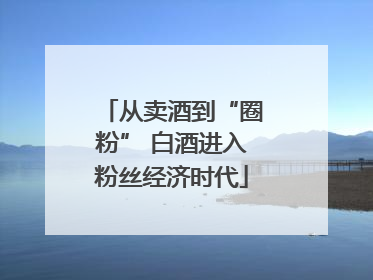 从卖酒到“圈粉” 白酒进入粉丝经济时代