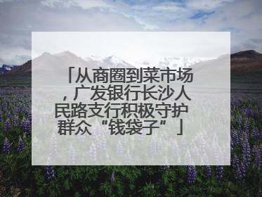 从商圈到菜市场，广发银行长沙人民路支行积极守护群众“钱袋子”