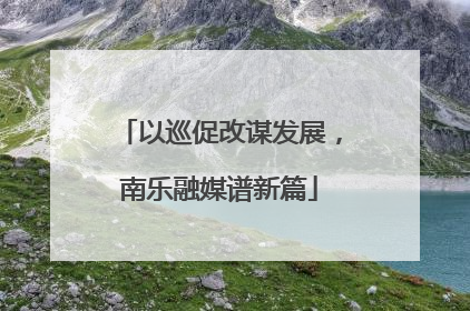 以巡促改谋发展，南乐融媒谱新篇