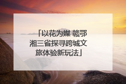 以花为媒 赣鄂湘三省探寻跨城文旅体验新玩法