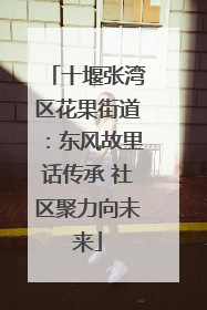 十堰张湾区花果街道：东风故里话传承 社区聚力向未来