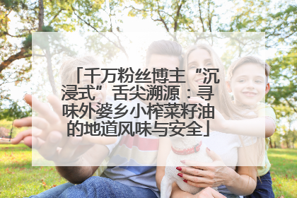 千万粉丝博主“沉浸式”舌尖溯源：寻味外婆乡小榨菜籽油的地道风味与安全