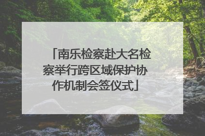 南乐检察赴大名检察举行跨区域保护协作机制会签仪式