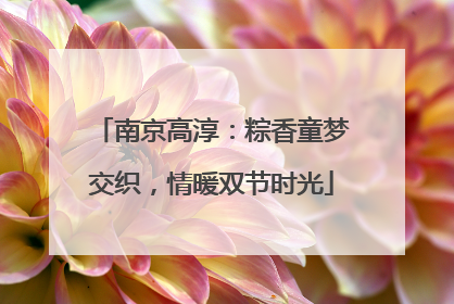 南京高淳：粽香童梦交织，情暖双节时光