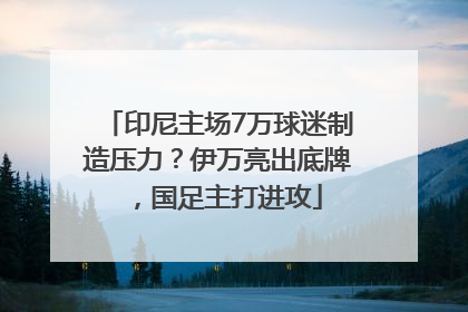 印尼主场7万球迷制造压力？伊万亮出底牌，国足主打进攻