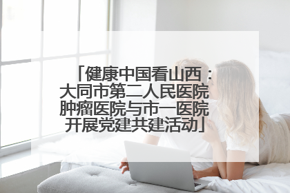 健康中国看山西：大同市第二人民医院肿瘤医院与市一医院开展党建共建活动