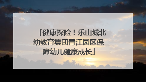 健康探险！乐山城北幼教育集团青江园区保障幼儿健康成长