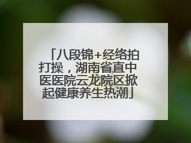 八段锦+经络拍打操，湖南省直中医医院云龙院区掀起健康养生热潮