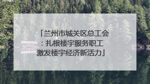 兰州市城关区总工会：扎根楼宇服务职工 激发楼宇经济新活力