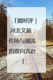 冀时评｜河北文旅：传统与潮流的双向奔赴