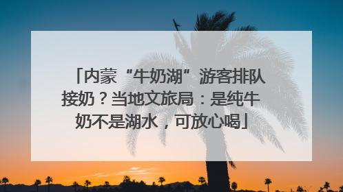 内蒙“牛奶湖”游客排队接奶？当地文旅局：是纯牛奶不是湖水，可放心喝