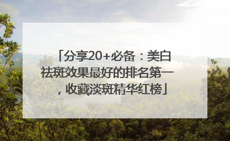 分享20+必备：美白祛斑效果最好的排名第一，收藏淡斑精华红榜