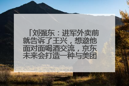 刘强东：进军外卖前就告诉了王兴，想邀他面对面喝酒交流，京东未来会打造一种与美团不同的商业模式