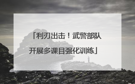 利刃出击！武警部队开展多课目强化训练