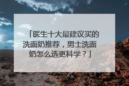 医生十大最建议买的洗面奶推荐，男士洗面奶怎么选更科学？