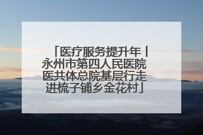 医疗服务提升年丨永州市第四人民医院医共体总院基层行走进梳子铺乡金花村