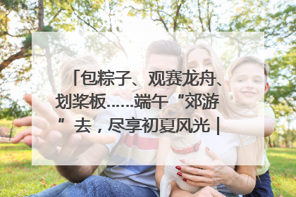 包粽子、观赛龙舟、划桨板……端午“郊游”去，尽享初夏风光｜端午氛围最浓时①