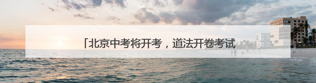 北京中考将开考，道法开卷考试可带教材、不能夹带和粘贴资料