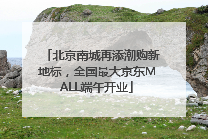 北京南城再添潮购新地标，全国最大京东MALL端午开业