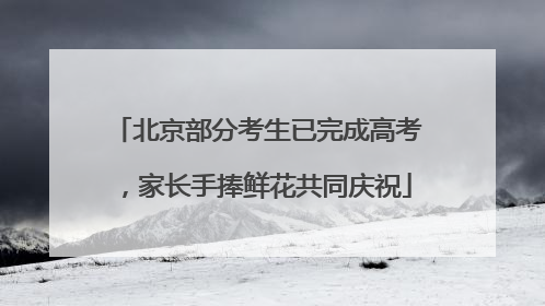 北京部分考生已完成高考，家长手捧鲜花共同庆祝