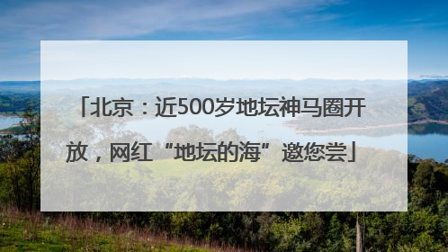 北京：近500岁地坛神马圈开放，网红“地坛的海”邀您尝