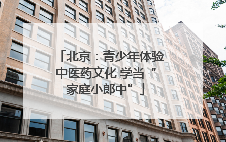 北京：青少年体验中医药文化 学当“家庭小郎中”