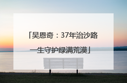 吴恩奇：37年治沙路 一生守护绿满荒漠