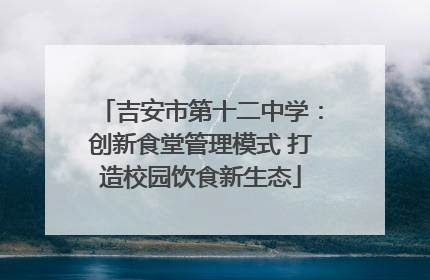 吉安市第十二中学：创新食堂管理模式 打造校园饮食新生态