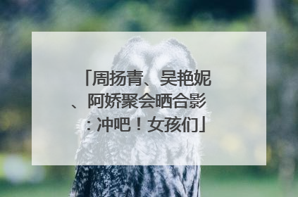 周扬青、吴艳妮、阿娇聚会晒合影：冲吧！女孩们