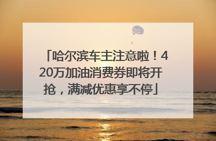 哈尔滨车主注意啦！420万加油消费券即将开抢，满减优惠享不停