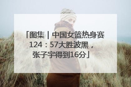 图集|中国女篮热身赛124:57大胜波黑,张子宇得到16分