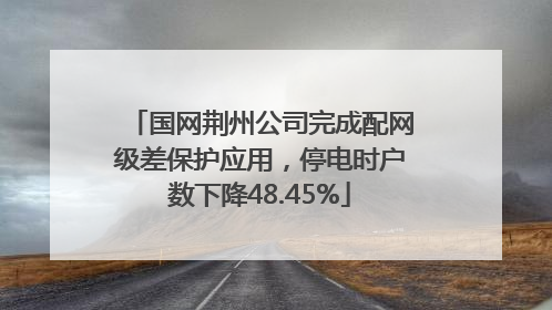 国网荆州公司完成配网级差保护应用，停电时户数下降48.45%
