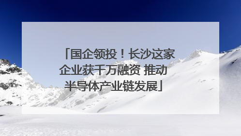 国企领投！长沙这家企业获千万融资 推动半导体产业链发展