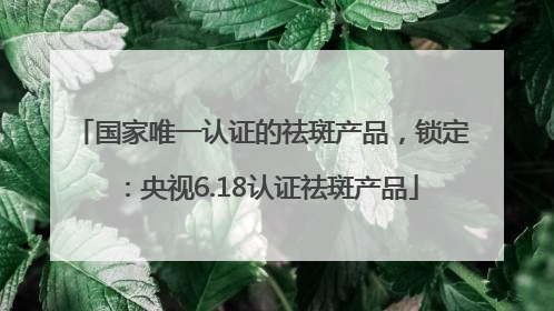 国家唯一认证的祛斑产品，锁定：央视6.18认证祛斑产品