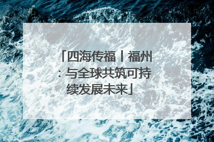 四海传福丨福州：与全球共筑可持续发展未来