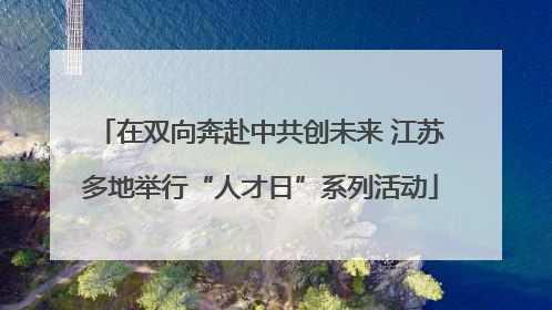 在双向奔赴中共创未来 江苏多地举行“人才日”系列活动