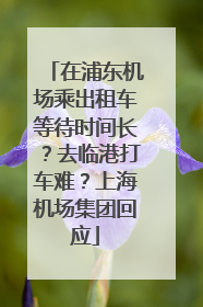 在浦东机场乘出租车等待时间长？去临港打车难？上海机场集团回应