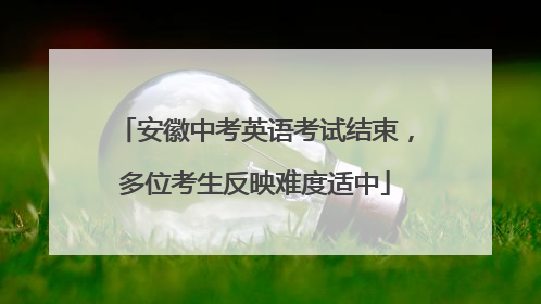 安徽中考英语考试结束，多位考生反映难度适中