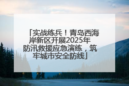 实战练兵！青岛西海岸新区开展2025年防汛救援应急演练，筑牢城市安全防线
