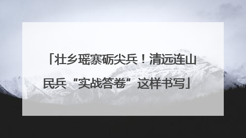 壮乡瑶寨砺尖兵！清远连山民兵“实战答卷”这样书写