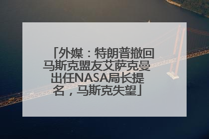 外媒：特朗普撤回马斯克盟友艾萨克曼出任NASA局长提名，马斯克失望
