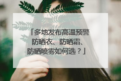 多地发布高温预警 防晒衣、防晒霜、防晒喷雾如何选？