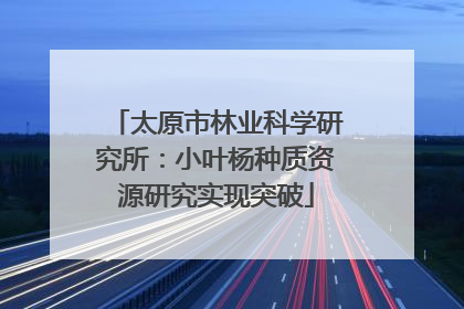 太原市林业科学研究所：小叶杨种质资源研究实现突破