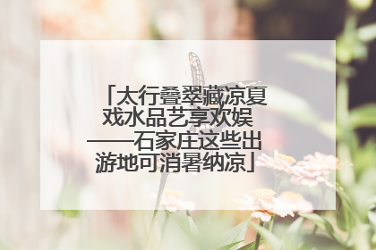 太行叠翠藏凉夏 戏水品艺享欢娱——石家庄这些出游地可消暑纳凉