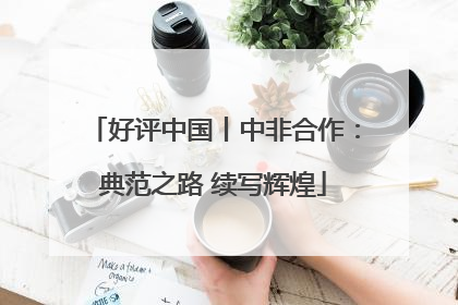 好评中国丨中非合作：典范之路 续写辉煌